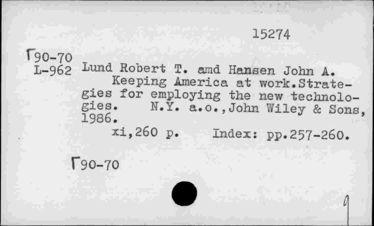 ﻿15274
^90-70 T
L-962 Lund Robert T. amd Hamsen John A.
Keeping America at work.Strategies for employing the new technologies. N.Y. a.0John Wiley & Sons 1986.
xi,260 p. index: pp.257-260.
T9O-7O